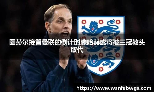 图赫尔接管曼联的倒计时滕哈赫或将被三冠教头取代